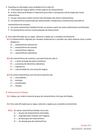 Geologia 10/11
Apoio Educativo – Sara Rocha
7. Classifique as afirmações como verdadeira (V) ou falsa (F).
A – A formação de magma define o limite superior do metamorfismo.
B – A série reacional de Bowen é importante para inferir a temperatura de formação das rochas
metamórficas.
C – As que rochas que contêm minerais não silicatados não sofrem metamorfismo.
D – O metamorfismo caraterizado por baixa pressão e temperatura crescente está associado ao
metamorfismo de contacto.
E – As rochas metamórficas foliadas formam-se sempre a partir de rochas sedimentares estratificadas.
F – O metamorfismo ocorreu noutros planetas do Sistema Solar.
8. Para cada afirmação que se segue, selecione a opção que a completa corretamente.
8.1. O metamorfismo originado por elevadas temperaturas e pressões que afeta extensas áreas crustais
designa-se…
A – … metamorfismo hidrotermal
B – … metamorfismo de contacto.
C – … metamorfismo regional.
D – … metamorfismo cataclástico.
8.2. No metamorfismo de contacto, a principal fonte de calor é…
A – … o atrito ao longo das placas tectónicas.
B – … a presença de elementos radioativos.
C – … a geotermia.
D – … a proximidade de uma massa de magma.
8.3. As rochas metamórficas com estruturas planares são…
A – … concordantes.
B – … estriadas.
C – … estratificadas.
D – … foliadas.
9. Relativamente à foliação:
9.1. Indique, por ordem crescente de grau de metamorfismo, três tipos de foliação.
9.2. Para cada afirmação que se segue, selecione a opção que a completa corretamente.
9.2.1. As rochas metamórficas foliadas nunca são…
A – … de grau de metamorfismo intermédio.
B – … originadas pelo contacto com magmas.
C – … de baixo grau de metamorfismo.
D – … de elevado grau de metamorfismo.
 