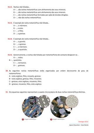 Geologia 10/11
Apoio Educativo – Sara Rocha
9.2.2. Rochas não foliadas…
A – … são rochas metamórficas com alinhamento dos seus minerais.
B – … são rochas metamórficas sem alinhamento dos seus minerais.
C – … são rochas metamórficas formadas por ação de tensões dirigidas.
D – … não são rochas metamórficas.
9.2.3. É exemplo de rocha metamórfica não foliada…
A – … o mármore.
B - … o xisto.
C – … o filito.
D - … o gneisse.
9.2.4. É exemplo de rocha metamórfica não foliada…
A – … o granito.
B – … o gneisse.
C – … o mármore.
D – … o quartzito.
9.2.5. Genericamente, a rochas não foliadas por metamorfismo de contacto designam-se…
A – … xistos.
B – … quartzitos.
C – … corneanas.
D – … gneisses.
10. As seguintes rochas metamórficas estão organizadas por ordem decrescente do grau de
metamorfismo:
A – xisto argiloso, filito, micaxito, gneisse.
B – xisto argiloso, gneisse, filito, micaxisto.
C – gneisse, xisto argiloso, micaxisto, filito.
D – gneisse, micaxisto, filito, xisto argiloso.
11. Os esquemas seguintes representam o aspeto microscópico de duas rochas metamórficas distintas.
 