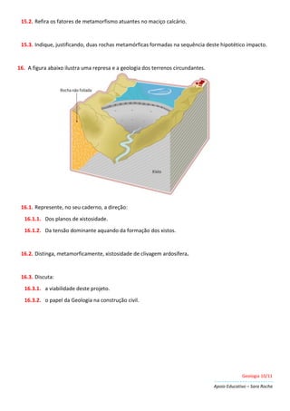 Geologia 10/11
Apoio Educativo – Sara Rocha
15.2. Refira os fatores de metamorfismo atuantes no maciço calcário.
15.3. Indique, justificando, duas rochas metamórficas formadas na sequência deste hipotético impacto.
16. A figura abaixo ilustra uma represa e a geologia dos terrenos circundantes.
16.1. Represente, no seu caderno, a direção:
16.1.1. Dos planos de xistosidade.
16.1.2. Da tensão dominante aquando da formação dos xistos.
16.2. Distinga, metamorficamente, xistosidade de clivagem ardosífera.
16.3. Discuta:
16.3.1. a viabilidade deste projeto.
16.3.2. o papel da Geologia na construção civil.
 
