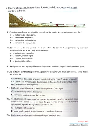 Geologia 10/11
Apoio Educativo – Sara Rocha
6.
6.1. Selecione a opção que permite obter uma afirmação correta: “As etapas representadas são…”
A – … meteorização e transporte.
B – … transporte e diagénese.
C – … transporte e sedimentação.
D - … sedimentação e diagénese.
6.2. Selecione a opção que permite obter uma afirmação correta: “ As partículas representadas,
respetivamente por A, B e C são, respetivamente…”
A – … areias, argilas e cascalho.
B – … cascalho, areais e argila.
C – … cascalho, siltes e areias.
D – … areais, argilas e siltes.
6.3. Explique como atua o principal fator que determina a sequência de partículas ilustrada na figura.
6.4. As partículas identificadas pela letra A podem vir a originar uma rocha consolidada. Refira de que
rocha se trata.
7.
7.1.
7.2.
7.3.
 