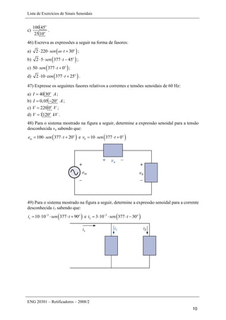 Lista de Exercícios de Sinais Senoidais
ENG 20301 – Retificadores – 2008/2
10
c)
100 45
2510
o
o
.
46) Escreva as expressões a seguir na forma de fasores:
a)  2 220 30o
sen t    ;
b)  2 5 377 45o
sen t    ;
c)  50 377 0o
sen t   ;
d)  2 10 cos 377 25o
t    .
47) Expresse os seguintes fasores relativos a correntes e tensões senoidais de 60 Hz:
a) 40 30o
I A ;
b) 0,05 20o
I A  ;
c) 220 0o
V V ;
d) 1120o
V kV .
48) Para o sistema mostrado na figura a seguir, determine a expressão senoidal para a tensão
desconhecida va sabendo que:
 100 377 20o
ine sen t    e  10 377 0o
bv sen t   
49) Para o sistema mostrado na figura a seguir, determine a expressão senoidal para a corrente
desconhecida i1 sabendo que:
 3
10 10 377 90o
si sen t
     e  3
2 3 10 377 30o
i sen t
    
 