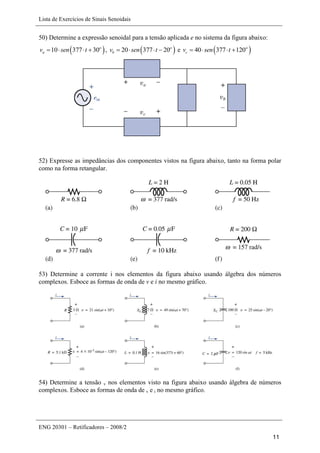 Lista de Exercícios de Sinais Senoidais
ENG 20301 – Retificadores – 2008/2
11
50) Determine a expressão senoidal para a tensão aplicada e no sistema da figura abaixo:
 10 377 30o
av sen t    ,  20 377 20o
bv sen t    e  40 377 120o
cv sen t   
52) Expresse as impedâncias dos componentes vistos na figura abaixo, tanto na forma polar
como na forma retangular.
53) Determine a corrente i nos elementos da figura abaixo usando álgebra dos números
complexos. Esboce as formas de onda de v e i no mesmo gráfico.
54) Determine a tensão v nos elementos visto na figura abaixo usando álgebra de números
complexos. Esboce as formas de onda de v e i no mesmo gráfico.
 