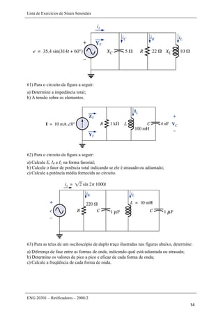Lista de Exercícios de Sinais Senoidais
ENG 20301 – Retificadores – 2008/2
14
61) Para o circuito da figura a seguir:
a) Determine a impedância total;
b) A tensão sobre os elementos.
62) Para o circuito da figura a seguir:
a) Calcule E, IR e IL na forma fasorial;
b) Calcule o fator de potência total indicando se ele é atrasado ou adiantado;
c) Calcule a potência média fornecida ao circuito.
63) Para as telas de um osciloscópio de duplo traço ilustradas nas figuras abaixo, determine:
a) Diferença de fase entre as formas de onda, indicando qual está adiantada ou atrasada;
b) Determine os valores de pico a pico e eficaz de cada forma de onda;
c) Calcule a freqüência de cada forma de onda.
 