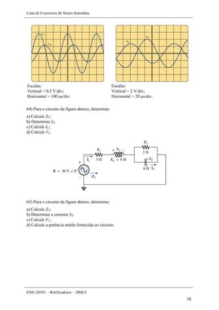 Lista de Exercícios de Sinais Senoidais
ENG 20301 – Retificadores – 2008/2
15
Escalas:
Vertical = 0,5 V/div;
Horizontal = 100 μs/div.
Escalas:
Vertical = 2 V/div;
Horizontal = 20 μs/div.
64) Para o circuito da figura abaixo, determine:
a) Calcule ZT;
b) Determine IS;
c) Calcule IC;
d) Calcule VL.
65) Para o circuito da figura abaixo, determine:
a) Calcule ZT;
b) Determine a corrente IS;
c) Calcule VC;
d) Calcule a potência média fornecida ao circuito.
 
