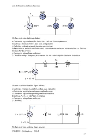 Lista de Exercícios de Sinais Senoidais
ENG 20301 – Retificadores – 2008/2
17
69) Para o circuito da figura abaixo:
a) Determine a potência média fornecida a cada um dos componentes;
b) Calcule a potência reativa para cada componente;
c) Calcule a potência aparente de cada componente;
d) Determine a potência total em watts, volts-ampères reativos e volts-ampères e o fator de
potência FP do circuito;
e) Desenhe o triângulo de potências;
f) Calcule a energia dissipada pelo resistor em um ciclo completo da tensão de entrada.
70) Para o circuito visto na figura abaixo:
a) Calcule a potência média fornecida a cada elemento;
b) Determine a potência reativa para cada elemento;
c) Determine a potência aparente para cada elemento;
d) Calcule PT, QT, ST e FP para o sistema;
e) Desenhe o triângulo de potências;
f) Calcule IS.
71) Para o circuito visto na figura abaixo:
 