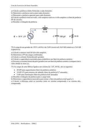 Lista de Exercícios de Sinais Senoidais
ENG 20301 – Retificadores – 2008/2
18
a) Calcule a potência média fornecida a cada elemento;
b) Determine a potência reativa para cada elemento;
c) Determine a potência aparente para cada elemento;
d) Calcule a potência total em watts, volts-ampères reativos e volts-ampères e o fator de potência
FP do circuito;
e) Desenhe o triângulo da potência.
72) A carga de um gerador de 120 V e 60 Hz é de 5 kW (resistiva0, 8 kVAR (indutiva) e 2 kVAR
(capacitiva):
a) Calcule o número total de kilovolts-ampères;
b) Determine o FP das cargas combinadas;
c) Calcule a corrente fornecida pelo gerador;
d) Calcule a capacitância necessária para estabelecer um fator de potência unitário;
e) Encontre a corrente fornecida pelo gerador com um fator de potência unitário e compare com o
valor obtido no item (c).
73) As cargas de uma fábrica ligada a um sistema de 1 kV, 60 Hz, são as seguintes:
 20 kW para aquecimento (fator de potência unitário);
 10 kW (Pi) para motores de indução (fator de potência 0,7 atrasado);
 5 kW para iluminação (fator de potência 0,85 atrasado).
a) Desenhe o triângulo de potência para a carga total;
b) Determine a capacitância necessária para tornar o fator de potência total igual a 1;
c) Calcule a diferença entre as correntes totais no sistema compensado e no sistema não-
compensado.
 