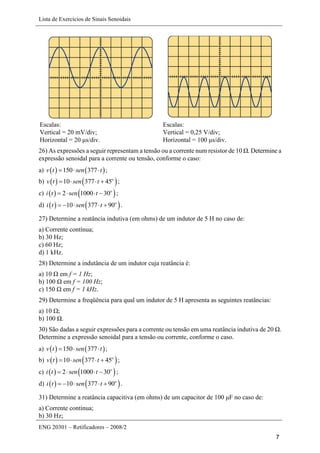 Lista de Exercícios de Sinais Senoidais
ENG 20301 – Retificadores – 2008/2
7
Escalas:
Vertical = 20 mV/div;
Horizontal = 20 μs/div.
Escalas:
Vertical = 0,25 V/div;
Horizontal = 100 μs/div.
26) As expressões a seguir representam a tensão ou a corrente num resistor de 10 Ω. Determine a
expressão senoidal para a corrente ou tensão, conforme o caso:
a)    150 377v t sen t   ;
b)    10 377 45o
v t sen t    ;
c)    2 1000 30o
i t sen t    ;
d)    10 377 90o
i t sen t     .
27) Determine a reatância indutiva (em ohms) de um indutor de 5 H no caso de:
a) Corrente contínua;
b) 30 Hz;
c) 60 Hz;
d) 1 kHz.
28) Determine a indutância de um indutor cuja reatância é:
a) 10 Ω em f = 1 Hz;
b) 100 Ω em f = 100 Hz;
c) 150 Ω em f = 1 kHz.
29) Determine a freqüência para qual um indutor de 5 H apresenta as seguintes reatâncias:
a) 10 Ω;
b) 100 Ω.
30) São dadas a seguir expressões para a corrente ou tensão em uma reatância indutiva de 20 Ω.
Determine a expressão senoidal para a tensão ou corrente, conforme o caso.
a)    150 377v t sen t   ;
b)    10 377 45o
v t sen t    ;
c)    2 1000 30o
i t sen t    ;
d)    10 377 90o
i t sen t     .
31) Determine a reatância capacitiva (em ohms) de um capacitor de 100 μF no caso de:
a) Corrente contínua;
b) 30 Hz;
 