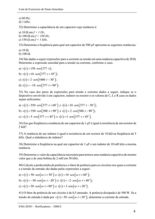 Lista de Exercícios de Sinais Senoidais
ENG 20301 – Retificadores – 2008/2
8
c) 60 Hz;
d) 1 kHz.
32) Determine a capacitância de um capacitor cuja reatância é:
a) 10 Ω em f = 1 Hz;
b) 100 Ω em f = 100 Hz;
c) 150 Ω em f = 1 kHz.
33) Determine a freqüência para qual um capacitor de 500 μF apresenta as seguintes reatâncias:
a) 10 Ω;
b) 100 Ω.
34) São dadas a seguir expressões para a corrente ou tensão em uma reatância capacitiva de 20 Ω.
Determine a expressão senoidal para a tensão ou corrente, conforme o caso.
a)    150 377v t sen t   ;
b)    10 377 45o
v t sen t    ;
c)    2 1000 30o
i t sen t    ;
d)    10 377 90o
i t sen t     .
35) No caso dos pares de expressões para tensão e corrente dados a seguir, indique se o
dispositivo envolvido é um capacitor, indutor ou resistor e os valores de C, L e R caso os dados
sejam suficientes:
a)    550 377 60o
v t sen t    e    10 377 30o
i t sen t    ;
b)    550 500 90o
v t sen t    e    2 500 90o
i t sen t    ;
c)    5 377 45o
v t sen t    e    1 377 45o
i t sen t    .
36) Em que freqüência a reatância de um capacitor de 1 μF é igual à resistência de um resistor de
2 kΩ?
37) A reatância de um indutor é igual à resistência de um resistor de 10 kΩ na freqüência de 5
kHz. Qual a indutância do indutor?
38) Determine a freqüência na qual um capacitor de 1 μF e um indutor de 10 mH têm a mesma
reatância.
39) Determine o valor da capacitância necessária para termos uma reatância capacitiva de mesmo
valor que a de uma bobina de 2 mH em 50 kHz.
40) Calcule a perda média de potência e o fator de potência para os circuitos nos quais a corrente
e a tensão de entrada são dadas pelas expressões a seguir:
a)    50 30o
v t sen t    e    10 60o
i t sen t    ;
b)    50 20o
v t sen t     e    2 40o
i t sen t     ;
c)    50 80o
v t sen t    e    3 cos 20o
i t t    .
41) O fator de potência de um circuito é de 0,5 atrasado. A potência dissipada é de 500 W. Se a
tensão de entrada é dada por    50 30o
v t sen t    , determine a corrente de entrada.
 