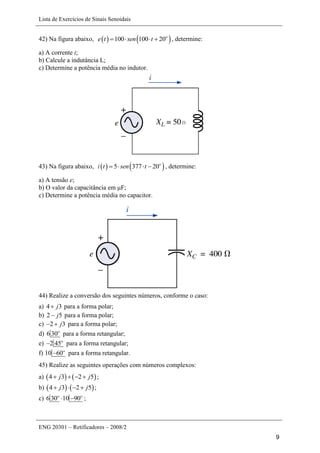 Lista de Exercícios de Sinais Senoidais
ENG 20301 – Retificadores – 2008/2
9
42) Na figura abaixo,    100 100 20o
e t sen t    , determine:
a) A corrente i;
b) Calcule a indutância L;
c) Determine a potência média no indutor.
43) Na figura abaixo,    5 377 20o
i t sen t    , determine:
a) A tensão e;
b) O valor da capacitância em μF;
c) Determine a potência média no capacitor.
44) Realize a conversão dos seguintes números, conforme o caso:
a) 4 3j para a forma polar;
b) 2 5j para a forma polar;
c) 2 3j  para a forma polar;
d) 6 30o
para a forma retangular;
e) 2 45o
 para a forma retangular;
f) 10 60o
 para a forma retangular.
45) Realize as seguintes operações com números complexos:
a)    4 3 2 5j j    ;
b)    4 3 2 5j j    ;
c) 6 30 10 90o o
  ;
 