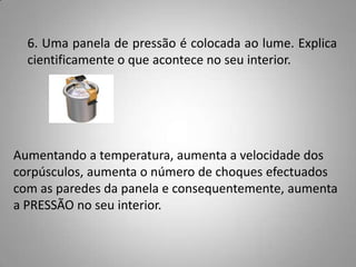 6. Uma panela de pressão é colocada ao lume. Explica
  cientificamente o que acontece no seu interior.




Aumentando a temperatura, aumenta a velocidade dos
corpúsculos, aumenta o número de choques efectuados
com as paredes da panela e consequentemente, aumenta
a PRESSÃO no seu interior.
 