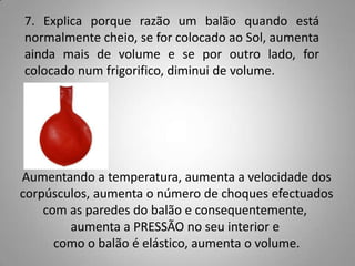 7. Explica porque razão um balão quando está
normalmente cheio, se for colocado ao Sol, aumenta
ainda mais de volume e se por outro lado, for
colocado num frigorifico, diminui de volume.




Aumentando a temperatura, aumenta a velocidade dos
corpúsculos, aumenta o número de choques efectuados
    com as paredes do balão e consequentemente,
        aumenta a PRESSÃO no seu interior e
      como o balão é elástico, aumenta o volume.
 