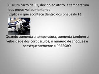 8. Num carro de F1, devido ao atrito, a temperatura
 dos pneus vai aumentando.
 Explica o que acontece dentro dos pneus do F1.




Quando aumenta a temperatura, aumenta também a
velocidade dos corpúsculos, o número de choques e
          consequentemente a PRESSÃO.
 