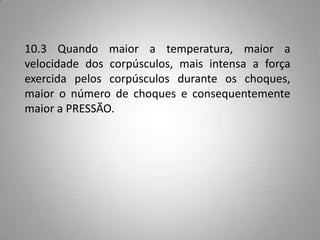 10.3 Quando maior a temperatura, maior a
velocidade dos corpúsculos, mais intensa a força
exercida pelos corpúsculos durante os choques,
maior o número de choques e consequentemente
maior a PRESSÃO.
 