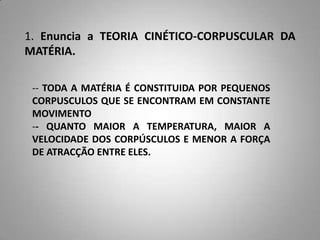 1. Enuncia a TEORIA CINÉTICO-CORPUSCULAR DA
MATÉRIA.

 -- TODA A MATÉRIA É CONSTITUIDA POR PEQUENOS
 CORPUSCULOS QUE SE ENCONTRAM EM CONSTANTE
 MOVIMENTO
 -- QUANTO MAIOR A TEMPERATURA, MAIOR A
 VELOCIDADE DOS CORPÚSCULOS E MENOR A FORÇA
 DE ATRACÇÃO ENTRE ELES.
 