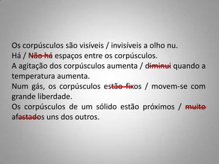 Os corpúsculos são visíveis / invisíveis a olho nu.
Há / Não há espaços entre os corpúsculos.
A agitação dos corpúsculos aumenta / diminui quando a
temperatura aumenta.
Num gás, os corpúsculos estão fixos / movem-se com
grande liberdade.
Os corpúsculos de um sólido estão próximos / muito
afastados uns dos outros.
 