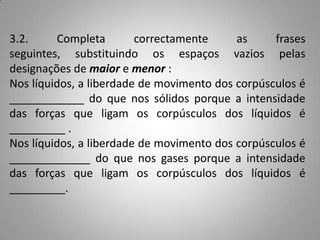 3.2.     Completa        correctamente     as     frases
seguintes, substituindo os espaços vazios pelas
designações de maior e menor :
Nos líquidos, a liberdade de movimento dos corpúsculos é
____________ do que nos sólidos porque a intensidade
das forças que ligam os corpúsculos dos líquidos é
_________ .
Nos líquidos, a liberdade de movimento dos corpúsculos é
_____________ do que nos gases porque a intensidade
das forças que ligam os corpúsculos dos líquidos é
_________.
 