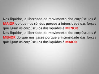 Nos líquidos, a liberdade de movimento dos corpúsculos é
MAIOR do que nos sólidos porque a intensidade das forças
que ligam os corpúsculos dos líquidos é MENOR .
Nos líquidos, a liberdade de movimento dos corpúsculos é
MENOR do que nos gases porque a intensidade das forças
que ligam os corpúsculos dos líquidos é MAIOR.
 
