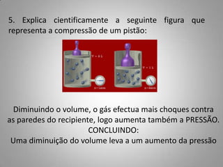 5. Explica cientificamente a seguinte figura que
representa a compressão de um pistão:




  Diminuindo o volume, o gás efectua mais choques contra
as paredes do recipiente, logo aumenta também a PRESSÃO.
                       CONCLUINDO:
 Uma diminuição do volume leva a um aumento da pressão
 