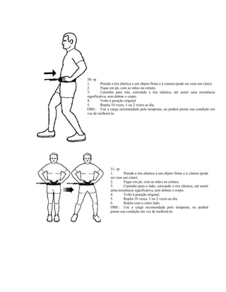 30- rp
1.       Prenda a tira elástica a um objeto firme e à cintura (pode ser com um cinto).
2.       Fique em pé, com as mãos na cintura.
3.       Caminhe para trás, esticando a tira elástica, até sentir uma resistência
significativa, sem dobrar o corpo.
4.       Volte à posição original.
5.       Repita 10 vezes, 1 ou 2 vezes ao dia.
OBS.: Use a carga recomendada pelo terapeuta, ou poderá piorar sua condição em
vez de melhorá-la.




               31- rp
               1.       Prenda a tira elástica a um objeto firme e à cintura (pode
               ser com um cinto).
               2.       Fique em pé, com as mãos na cintura.
               3.       Caminhe para o lado, esticando a tira elástica, até sentir
               urna resistência significativa, sem dobrar o corpo.
               4.       Volte à posição original.
               5.       Repita 10 vezes, 1 ou 2 vezes ao dia.
               6.       Repita com o outro lado.
               OBS.: Use a carga recomendada pelo terapeuta, ou poderá
               piorar sua condição em vez de melhorá-la.
 