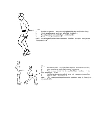 32- rp
1.      Prenda a tira elástica a um objeto firme e à cintura (pode ser com um cinto).
2.      Afaste-se de frente até sentir unia resistência significativa.
3.      Nesse lugar, trote sem sair do lugar por 10 segundos.
4.      Repita 3 vezes, 1 ou 2 vezes ao dia.
OBS.: Use a carga recomendada pelo terapeuta, ou poderá piorar sua condição em
vez de melhorá-la.




        33- rp
        1.       Prenda a tira elástica a um objeto firme e à cintura (pode ser com um cinto).
        2.       Afaste-se de lado até sentir uma resistência significativa.
        3.       Ponha a perna a exercitar para fora, uns 60 a 90 cm, e conforme o pé toca o
        chão, dobre a perna a uns 90º.
        4.       Estabilize-se e com um empurrão da perna, volte à posição original e relaxe.
        5.       Repita 10 vezes, 1 ou 2 vezes ao dia.
        OBS.: Use a carga recomendada pelo terapeuta, ou poderá piorar sua condição em
        vez de melhorá-la.
 