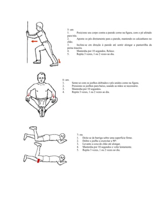 5- am
    1.       Posicione seu corpo contra a parede corno na figura, com o pé afetado
    para trás.
    2.       Aponte os pés diretamente para a parede, mantendo os calcanhares no
    chão.
    3.       Incline-se em direção à parede até sentir alongar a panturrilha da
    perna traseira.
    4.       Mantenha por 10 segundos. Relaxe.
    5.       Repita 3 vezes, 1 ou 2 vezes ao dia.




6- am.
1.       Sente-se com os joelhos dobrados e pés unidos como na figura.
2.       Pressione os joelhos para baixo, usando as mãos se necessário.
3.       Mantenha por 10 segundos.
4.       Repita 3 vezes, 1 ou 2 vezes ao dia.




             7- rm
             1. Deite-se de barriga sobre uma superfície firme.
             2. Dobre o joelho a exercitar a 90º.
             3. Levante a coxa do chão até alongar.
             4. Mantenha por 10 segundos e volte lentamente.
             5. Repita 3 vezes, 1 ou 2 vezes ao dia.
 