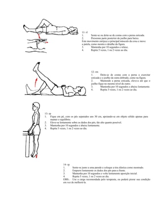 11- rl
                               1.        Sente-se ou deite-se de costas com a perna esticada.
                               2.        Pressione parte posterior do joelho para baixo.
                               Este movimento enrijece o principal músculo da coxa e move
                               a patela, como mostra o detalhe da figura.
                               3.        Mantenha por 10 segundos e relaxe.
                               4.        Repita 5 vezes, 1 ou 2 vezes ao dia.




                                        12- rm
                                        1.       Deite-se de costas com a perna a exercitar
                                        esticada e o joelho da outra dobrado, como na figura.
                                        2.       Mantendo a perna esticada, eleve-a até que o
                                        joelho fique no mesmo nível do outro.
                                        3.       Mantenha por 10 segundos e abaixe lentamente.
                                        4.       Repita 3 vezes, 1 ou 2 vezes ao dia.




13- rp
1. Fique em pé, com os pés separados uns 30 cm, apoiando-se em objeto sólido apenas para
     manter o equilíbrio.
2. Eleve-se lentamente sobre os dedos dos pés, tão alto quanto possível.
3. Mantenha por 10 segundos e abaixe lentamente.
4. Repita 3 vezes, 1 ou 2 vezes ao dia.




               14- rp
               1.      Sente-se junto a uma parede e coloque a tira elástica como mostrado.
               2.      Empurre lentamente os dedos dos pés para a frente.
               3.      Mantenha por 10 segundos e volte lentamente aposição inicial.
               4.      Repita 5 vezes, 1 ou 2 vezes ao dia.
               OBS:. Use a carga recomendada pelo terapeuta, ou poderá piorar sua condição
               em vez de melhorá-la.
 