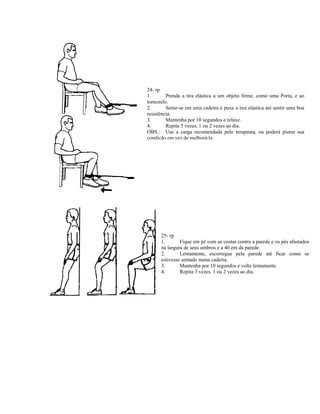 24- rp
1.       Prenda a tira elástica a um objeto firme, como uma Porta, e ao
tornozelo.
2.       Sente-se em unia cadeira e puxe a tira elástica até sentir uma boa
resistência.
3.       Mantenha por 10 segundos e relaxe.
4.       Repita 5 vezes, 1 ou 2 vezes ao dia.
OBS.: Use a carga recomendada pelo terapeuta, ou poderá piorar sua
condição em vez de melhorá-la,




      25- rp
      1.       Fique em pé com as costas contra a parede e os pés afastados
      na largura de seus ombros e a 40 em da parede.
      2.       Lentamente, escorregue pela parede até ficar como se
      estivesse sentado numa cadeira.
      3.       Mantenha por 10 segundos e volte lentamente.
      4.       Repita 3 vezes. 1 ou 2 vezes ao dia.
 