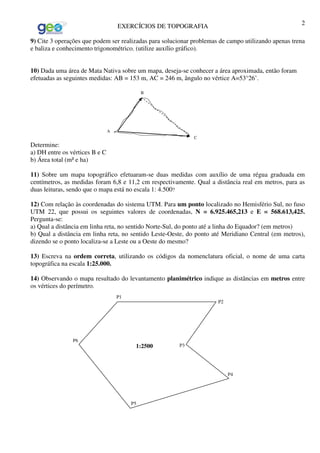 EXERCÍCIOS DE TOPOGRAFIA 2
9) Cite 3 operações que podem ser realizadas para solucionar problemas de campo utilizando apenas trena
e baliza e conhecimento trigonométrico. (utilize auxílio gráfico).
10) Dada uma área de Mata Nativa sobre um mapa, deseja-se conhecer a área aproximada, então foram
efetuadas as seguintes medidas: AB = 153 m, AC = 246 m, ângulo no vértice A=53°26’.
Determine:
a) DH entre os vértices B e C
b) Área total (m² e ha)
11) Sobre um mapa topográfico efetuaram-se duas medidas com auxílio de uma régua graduada em
centímetros, as medidas foram 6,8 e 11,2 cm respectivamente. Qual a distância real em metros, para as
duas leituras, sendo que o mapa está no escala 1: 4.500?
12) Com relação às coordenadas do sistema UTM. Para um ponto localizado no Hemisfério Sul, no fuso
UTM 22, que possui os seguintes valores de coordenadas, N = 6.925.465,213 e E = 568.613,425.
Pergunta-se:
a) Qual a distância em linha reta, no sentido Norte-Sul, do ponto até a linha do Equador? (em metros)
b) Qual a distância em linha reta, no sentido Leste-Oeste, do ponto até Meridiano Central (em metros),
dizendo se o ponto localiza-se a Leste ou a Oeste do mesmo?
13) Escreva na ordem correta, utilizando os códigos da nomenclatura oficial, o nome de uma carta
topográfica na escala 1:25.000.
14) Observando o mapa resultado do levantamento planimétrico indique as distâncias em metros entre
os vértices do perímetro.
A
B
C
P2
P3
P5
1:2500
P4
P1
P6
 