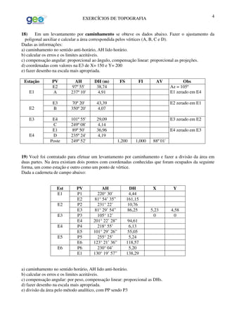 EXERCÍCIOS DE TOPOGRAFIA 4
18) Em um levantamento por caminhamento se obteve os dados abaixo. Fazer o ajustamento da
poligonal auxiliar e calcular a área correspondida pelos vértices (A, B, C e D).
Dadas as informações:
a) caminhamento no sentido anti-horário, AH lido horário.
b) calcular os erros e os limites aceitáveis.
c) compensação angular: proporcional ao ângulo, compensação linear: proporcional as projeções.
d) coordenadas com valores na E3 de X= 150 e Y= 200
e) fazer desenho na escala mais apropriada.
Estação PV AH DH (m) FS FI AV Obs
E2 97º 55' 38,74
A 237º 10' 4,91E1
Az = 105º
E1 zerado em E4
E3 70º 20' 43,39
B 350º 20' 4,07E2
E2 zerado em E1
E4 101º 55' 29,09E3
C 249º 08' 4,14
E3 zerado em E2
E1 89º 50' 36,96
D 235º 24' 4,19E4
Poste 249º 52' 1,200 1,000 88º 01'
E4 zerado em E3
19) Você foi contratado para efetuar um levantamento por caminhamento e fazer a divisão da área em
duas partes. Na área existiam dois pontos com coordenadas conhecidas que foram ocupados da seguinte
forma, um como estação e outro como um ponto de vértice.
Dada a caderneta de campo abaixo:
Est PV AH DH X Y
P1 220° 30’ 4,44E1
E2 81° 54’ 35” 161,15
P2 231° 22’ 10,76E2
E3 81° 29’ 54” 86,25 5,23 4,58
P3 105° 12’ 0 0E3
E4 201° 22’ 28” 94,61
P4 218° 55’ 6,13E4
E5 101° 29’ 26” 55,05
P5 255° 25’ 5,24E5
E6 123° 21’ 36” 118,57
P6 230° 04’ 5,20E6
E1 130° 19’ 57” 138,29
a) caminhamento no sentido horário, AH lido anti-horário.
b) calcular os erros e os limites aceitáveis.
c) compensação angular: por peso, compensação linear: proporcional as DHs.
d) fazer desenho na escala mais apropriada.
e) divisão da área pelo método analítico, com PP sendo P3
 