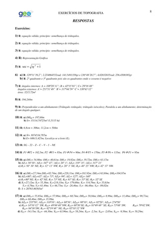 EXERCÍCIOS DE TOPOGRAFIA 8
RESPOSTAS
Exercícios:
1) R: equação válida; princípio: semelhança de triângulos.
2) R: equação válida; princípio: semelhança de triângulos.
3) R: equação válida; princípio: semelhança de triângulos.
4) R: Representação Gráfica
5) R: 1sec 2
+= tg
6) a) R: 129º11’39,2”; 2,254864552rad; 143,5491358gr e 230°48’20,7”; 4,02832035rad; 256,4508385gr
b) R: 2º quadrante e 3º quadrante pois são os quadrantes onde o cosseno é negativo
7) R: ângulos internos: A = 108º28’11”; B = 42º15’01”; C= 29º16’48”
ângulos externos: A’= 251º31’49” B’= 317º44’59” C’= 330º43’12”
área: 3215,72m²
8) R: 194,244m
9) R: Perpendicular a um alinhamento (Triângulo retângulo; triângulo isósceles); Paralela a um alinhamento; determinação
de um ângulo qualquer.
10) R: a) DHBC= 197,68m
b) S= 15114,74725m² /1,5115 há
11) R: 6,8cm = 306m; 11,2cm = 504m
12) R: a) N= 3074534,787m
b) E= 68613,425m; Localiza-se a leste (E).
13) R: SG – 22 – Z – C – V – 1 – NE
14) R: P1 P2 = 162,5m; P2 P3 = 85m; P3 P4 = 90m; P4 P5 = 170m; P5 P6 = 135m; P6 P1 = 95m
15) R: a) DH1= 54,80m; DH2= 40,61m; DH3= 19,82m; DH4= 39,72m; DH5= 63,17m
b) AZ1= 50°30’; AZ2= 347° 47’; AZ3= 20° 3’; AZ4= 319° 35’; AZ5= 317° 23’
c) R1= 50° 30’ NE; R2= 12° 13’ NW; R3= 20° 3’ NE; R4= 40° 25’ NW; R5= 42° 37’ NW.
16) R: a) DH1=27,54m;DH2=82,74m; DH3=228,31m; DH4=181,92m; DH5=143,69m; DH6=104,97m
b) AZ1=80º; AZ2=42º; AZ3= 73º; AZ4= 99º; AZ5= 127º; AZ6= 148º
c) R1=80º NE; R2= 42º NE; R3= 73º NE; R4= 81º SE; R5= 53º SE; R6= 32º SE
d) X1=27,12m; X2= 55,36m; X3=218,33m; X4= 179,68m; X5= 114,76m; X6= 55,63m
Y1= 4,78m; Y2= 61,49m; Y3= 66,75m; Y4= -28,46m; Y5= -86,48m; Y6= -89,02m
f) S = 20765,86565m²
17) R: a) DHP1= 55,85m; DHP2= 57,98m; DHP3= 68,74m; DHP4= 58,84m; DHP5= 8,99m; DHP6= 11,48m; DHE2= 99,71m;
DHT7= 68,46m; DHT8= 35,99m
b) AZP1= 255º50’; AZP2= 310º10’; AZP3= 68º30’; AZP4= 98º10’; AZT7= 82º20’; AZT8= 274º50’
c) RP1= 14º10’12” SW; RP2= 49º49’48”NW; RP3= 68º30’SE; RP4= 81º49’48” SE; RP5= 73º48’ SW; RP6= 79º42’SW;
RE2= 84º30’SW; RT7= 82º19’48” NE; RT8= 85º10’12”NW
d) XP1= -54,15m; XP2= -44,30m; XP3= 63,96m; XP4= 58,24m; XP5= -2,5m; XP6= -2,05m; XE2= -9,56m; XT7= 58,29m;
 