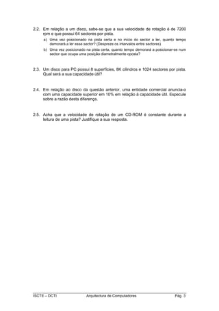 2.2. Em relação a um disco, sabe-se que a sua velocidade de rotação é de 7200
     rpm e que possui 64 sectores por pista.
     a) Uma vez posicionado na pista certa e no início do sector a ler, quanto tempo
        demorará a ler esse sector? (Despreze os intervalos entre sectores)
     b) Uma vez posicionado na pista certa, quanto tempo demorará a posicionar-se num
        sector que ocupa uma posição diametralmente oposta?



2.3. Um disco para PC possui 8 superfícies, 8K cilindros e 1024 sectores por pista.
     Qual será a sua capacidade útil?


2.4. Em relação ao disco da questão anterior, uma entidade comercial anuncia-o
     com uma capacidade superior em 10% em relação à capacidade útil. Especule
     sobre a razão desta diferença.


2.5. Acha que a velocidade de rotação de um CD-ROM é constante durante a
     leitura de uma pista? Justifique a sua resposta.




ISCTE – DCTI                 Arquitectura de Computadores                     Pág. 3
 