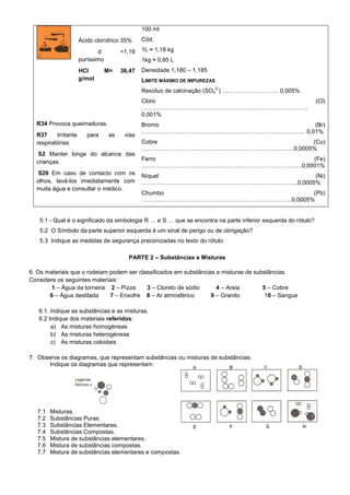100 ml
                      Ácido clorídrico 35%      Cód.

                             d          =1,18   1L ≈ 1,18 kg
                      puríssimo                 1kg ≈ 0,85 L
                      HCl         M=    36,47   Densidade 1,180 – 1,185
                      g/mol                     LIMITE MÁXIMO DE IMPUREZAS
                                                                             2-
                                                Resíduo de calcinação (SO4 ) ……………………….. 0,005%
                                                Cloro                                                         (Cl)
                                                ……………………………………………………………………….…
                                                0,001%
  R34 Provoca queimaduras.                      Bromo                             (Br)
                                                ………………………………………………………………………... 0,01%
  R37     Irritante      para      as    vias
  respiratórias.                                Cobre                                (Cu)
                                                ……………………………………………………………….......0,0005%
   S2 Manter longe do alcance das
                                                Ferro                           (Fe)
  crianças.
                                                ……………………………………………………………………….0,0001%
  S26 Em caso de contacto com os                Níquel                            (Ni)
  olhos, lavá-los imediatamente com             ……………………………………………………………………..0,0005%
  muita água e consultar o médico.
                                                Chumbo                            (Pb)
                                                …………………………………………………………………..0,0005%


   5.1 - Qual é o significado da simbologia R … e S … que se encontra na parte inferior esquerda do rótulo?
   5.2 O Símbolo da parte superior esquerda é um sinal de perigo ou de obrigação?
   5.3 Indique as medidas de segurança preconizadas no texto do rótulo.

                                          PARTE 2 – Substâncias e Misturas

6. Os materiais que o rodeiam podem ser classificados em substâncias e misturas de substâncias.
Considere os seguintes materiais:
        1 – Água da torneira 2 – Pizza     3 – Cloreto de sódio      4 – Areia        5 – Cobre
       6 – Água destilada     7 – Enxofre 8 – Ar atmosférico       9 – Granito         10 – Sangue

   6.1. Indique as substâncias e as misturas.
   6.2 Indique dos materiais referidos:
        a) As misturas homogéneas
        b) As misturas heterogéneas
        c) As misturas coloidais

7. Observe os diagramas, que representam substâncias ou misturas de substâncias:
       Indique os diagramas que representam:




   7.1   Misturas.
   7.2   Substâncias Puras.
   7.3   Substâncias Elementares.
   7.4   Substâncias Compostas.
   7.5   Mistura de substâncias elementares.
   7.6   Mistura de substâncias compostas.
   7.7   Mistura de substâncias elementares e compostas.
 
