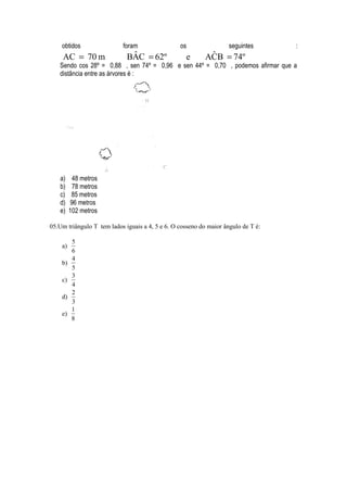 obtidos                foram                 os                 seguintes      :
     AC = 70 m                ˆ
                             BAC = 62º             e        ˆ
                                                           ACB = 74º
   Sendo cos 28º = 0,88 , sen 74º = 0,96 e sen 44º = 0,70 , podemos afirmar que a
   distância entre as árvores é :




    a)     48 metros
    b)     78 metros
    c)    85 metros
    d)    96 metros
    e)   102 metros

05.Um triângulo T tem lados iguais a 4, 5 e 6. O cosseno do maior ângulo de T é:

          5
    a)
          6
          4
    b)
          5
          3
    c)
          4
          2
    d)
          3
          1
    e)
          8
 