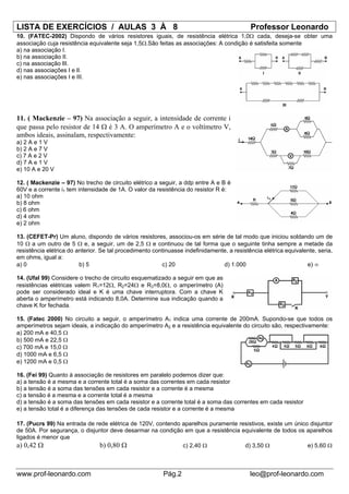 LISTA DE EXERCÍCIOS / AULAS 3 À 8                                                           Professor Leonardo
10. (FATEC-2002) Dispondo de vários resistores iguais, de resistência elétrica 1,0Ω cada, deseja-se obter uma
associação cuja resistência equivalente seja 1,5Ω.São feitas as associações: A condição é satisfeita somente
a) na associação I.
b) na associação II.
c) na associação lII.
d) nas associações I e lI.
e) nas associações I e III.




11. ( Mackenzie – 97) Na associação a seguir, a intensidade de corrente i
que passa pelo resistor de 14 Ω é 3 A. O amperímetro A e o voltímetro V,
ambos ideais, assinalam, respectivamente:
a) 2 A e 1 V
b) 2 A e 7 V
c) 7 A e 2 V
d) 7 A e 1 V
e) 10 A e 20 V

12. ( Mackenzie – 97) No trecho de circuito elétrico a seguir, a ddp entre A e B é
60V e a corrente i1 tem intensidade de 1A. O valor da resistência do resistor R é:
a) 10 ohm
b) 8 ohm
c) 6 ohm
d) 4 ohm
e) 2 ohm

13. (CEFET-Pr) Um aluno, dispondo de vários resistores, associou-os em série de tal modo que iniciou soldando um de
10 Ω a um outro de 5 Ω e, a seguir, um de 2,5 Ω e continuou de tal forma que o seguinte tinha sempre a metade da
resistência elétrica do anterior. Se tal procedimento continuasse indefinidamente, a resistência elétrica equivalente, seria,
em ohms, igual a:
a) 0                     b) 5                            c) 20                  d) 1.000                          e) ∞

14. (Ufal 99) Considere o trecho de circuito esquematizado a seguir em que as
resistências elétricas valem R1=12Ω, R2=24Ω e R3=8,0Ω, o amperímetro (A)
pode ser considerado ideal e K é uma chave interruptora. Com a chave K
aberta o amperímetro está indicando 8,0A. Determine sua indicação quando a
chave K for fechada.

15. (Fatec 2000) No circuito a seguir, o amperímetro A1 indica uma corrente de 200mA. Supondo-se que todos os
amperímetros sejam ideais, a indicação do amperímetro A2 e a resistência equivalente do circuito são, respectivamente:
a) 200 mA e 40,5 Ω
b) 500 mA e 22,5 Ω
c) 700 mA e 15,0 Ω
d) 1000 mA e 6,5 Ω
e) 1200 mA e 0,5 Ω

16. (Fei 99) Quanto à associação de resistores em paralelo podemos dizer que:
a) a tensão é a mesma e a corrente total é a soma das correntes em cada resistor
b) a tensão é a soma das tensões em cada resistor e a corrente é a mesma
c) a tensão é a mesma e a corrente total é a mesma
d) a tensão é a soma das tensões em cada resistor e a corrente total é a soma das correntes em cada resistor
e) a tensão total é a diferença das tensões de cada resistor e a corrente é a mesma

17. (Pucrs 99) Na entrada de rede elétrica de 120V, contendo aparelhos puramente resistivos, existe um único disjuntor
de 50A. Por segurança, o disjuntor deve desarmar na condição em que a resistência equivalente de todos os aparelhos
ligados é menor que
a) 0,42 Ω                      b) 0,80 Ω                     c) 2,40 Ω             d) 3,50 Ω                e) 5,60 Ω



www.prof-leonardo.com                                     Pág.2                             leo@prof-leonardo.com
 