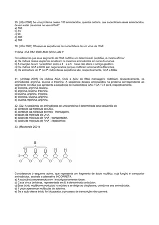 29. (Ufpi 2000) Se uma proteína possui 100 aminoácidos, quantos códons, que especificam esses aminoácidos,
devem estar presentes no seu mRNA?
a) 100
b) 33
c) 99
d) 300
e) 500

30. (Ufrn 2000) Observe as seqüências de nucleotídeos de um vírus de RNA:

5' GCA UCA CAC CUC AUU GCG UAG 3'

Considerando que esse segmento de RNA codifica um determinado peptídeo, é correto afirmar:
a) Os códons dessa seqüência sinalizam os mesmos aminoácidos em seres humanos.
b) A inserção de um nucleotídeo entre a 4 e a 5 base não altera o código genético.
c) Os códons GCA e GCG são degenerados porque codificam aminoácidos diferentes.
d) Os anticódons do 1ª do 2ª códon dessa seqüência são, respectivamente, GCA e UGA.


31. (Unifesp 2007) Os códons AGA, CUG e ACU do RNA mensageiro codificam, respectivamente, os
aminoácidos arginina, leucina e treonina. A seqüência desses aminoácidos na proteína correspondente ao
segmento do DNA que apresenta a seqüência de nucleotídeos GAC TGA TCT será, respectivamente,
a) treonina, arginina, leucina.
b) arginina, leucina, treonina.
c) leucina, arginina, treonina.
d) treonina, leucina, arginina.
e) leucina, treonina, arginina.

32. (G2) A seqüência de aminoácidos de uma proteína é determinada pela seqüência de
a) pentoses da molécula de DNA.
b) pentoses da molécula de RNA - mensageiro.
c) bases da molécula de DNA.
d) bases da molécula de RNA - transportador.
e) bases da molécula de RNA - ribossômico

33. (Mackenzie 2001)




Considerando o esquema acima, que representa um fragmento de ácido nucléico, cuja função é transportar
aminoácidos, assinale a alternativa INCORRETA.
a) A substância representada em I é obrigatoriamente ribose.
b) Cada trinca de bases, representada em II, é denominada anticódon.
c) Esse ácido nucléico é produzido no núcleo e se dirige ao citoplasma, unindo-se aos aminoácidos.
d) II pode apresentar moléculas de adenina.
e) Se a ação desse ácido for bloqueada, o processo de transcrição não ocorrerá.
 