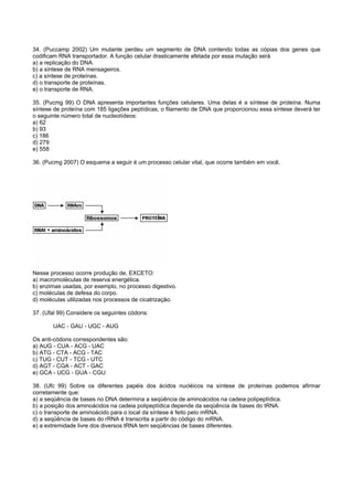 34. (Puccamp 2002) Um mutante perdeu um segmento de DNA contendo todas as cópias dos genes que
codificam RNA transportador. A função celular drasticamente afetada por essa mutação será
a) a replicação do DNA.
b) a síntese de RNA mensageiros.
c) a síntese de proteínas.
d) o transporte de proteínas.
e) o transporte de RNA.

35. (Pucmg 99) O DNA apresenta importantes funções celulares. Uma delas é a síntese de proteína. Numa
síntese de proteína com 185 ligações peptídicas, o filamento de DNA que proporcionou essa síntese deverá ter
o seguinte número total de nucleotídeos:
a) 62
b) 93
c) 186
d) 279
e) 558

36. (Pucmg 2007) O esquema a seguir é um processo celular vital, que ocorre também em você.




Nesse processo ocorre produção de, EXCETO:
a) macromoléculas de reserva energética.
b) enzimas usadas, por exemplo, no processo digestivo.
c) moléculas de defesa do corpo.
d) moléculas utilizadas nos processos de cicatrização.

37. (Ufal 99) Considere os seguintes códons:

       UAC - GAU - UGC - AUG

Os anti-códons correspondentes são:
a) AUG - CUA - ACG - UAC
b) ATG - CTA - ACG - TAC
c) TUG - CUT - TCG - UTC
d) AGT - CGA - ACT - GAC
e) GCA - UCG - GUA - CGU

38. (Ufc 99) Sobre os diferentes papéis dos ácidos nucléicos na síntese de proteínas podemos afirmar
corretamente que:
a) a seqüência de bases no DNA determina a seqüência de aminoácidos na cadeia polipeptídica.
b) a posição dos aminoácidos na cadeia polipeptídica depende da seqüência de bases do tRNA.
c) o transporte de aminoácido para o local da síntese é feito pelo mRNA.
d) a seqüência de bases do rRNA é transcrita a partir do código do mRNA.
e) a extremidade livre dos diversos tRNA tem seqüências de bases diferentes.
 