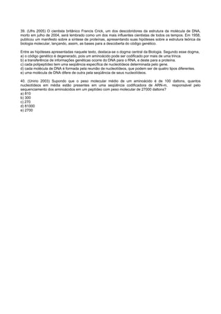 39. (Ufrs 2005) O cientista britânico Francis Crick, um dos descobridores da estrutura da molécula de DNA,
morto em julho de 2004, será lembrado como um dos mais influentes cientistas de todos os tempos. Em 1958,
publicou um manifesto sobre a síntese de proteínas, apresentando suas hipóteses sobre a estrutura teórica da
biologia molecular, lançando, assim, as bases para a descoberta do código genético.

Entre as hipóteses apresentadas naquele texto, destaca-se o dogma central da Biologia. Segundo esse dogma,
a) o código genético é degenerado, pois um aminoácido pode ser codificado por mais de uma trinca.
b) a transferência de informações genéticas ocorre do DNA para o RNA, e deste para a proteína.
c) cada polipeptídeo tem uma seqüência específica de nucleotídeos determinada pelo gene.
d) cada molécula de DNA é formada pela reunião de nucleotídeos, que podem ser de quatro tipos diferentes.
e) uma molécula de DNA difere de outra pela seqüência de seus nucleotídeos.

40. (Unirio 2003) Supondo que o peso molecular médio de um aminoácido é de 100 daltons, quantos
nucleotídeos em média estão presentes em uma seqüência codificadora de ARN-m, responsável pelo
sequenciamento dos aminoácidos em um peptídeo com peso molecular de 27000 daltons?
a) 810
b) 300
c) 270
d) 81000
e) 2700
 