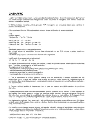 GABARITO
1. a) Os 'corrimãos' correspondem a uma sucessão alternada de fosfato e desoxirribose (açúcar). Os 'degraus'
são constituídos por pares de bases nitrogenadas, unidas por pontes de hidrogênio, onde adenina pareia com
timina, e citosina com guanina.

b) O DNA realiza a transcrição, isto é, produz o RNA mensageiro, que conduz os códons para a síntese da
proteína nos ribossomos.

c) As proteínas podem ser diferenciadas pelo número, tipos e seqüências de seus aminoácidos.

2. a)
Proteína normal:
Val - Leu - Tre - Pro - Tir - Val - Lis

Indivíduo A: Val - Leu - Tre - Pro
Indivíduo B: Val - Leu - Tre - Pro - Tir - Val - Lis
Indivíduo C: Val - Met - Tre - Pro - Tir - Val - Lis

b)
A é afetado porque produz uma proteína menor.
B é normal, apesar da substituição de uma base nitrogenada no seu DNA, porque o código genético é
degenerado.
C é afetado porque possui um aminoácido diferente em sua proteína.

3. a) Produto da síntese protéica (polipeptídio):
val - his - leu - thr - pro - glu - glu - lys

b) Exemplo de mutação pontual no gene que codifica a cadeia da globina humana: substituição do nucleotídeo
A por T no códon correspondente ao ácido glutâmico.
Conseqüência: anemia falciforme
- alteração estrutural do polipeptídio (substituição do ácido glutâmico pela valina);
- alteração da função da proteína (globina);
- redução da capacidade de transporte de oxigênio;
- manifestação dos sintomas da anemia falciforme.

4. Com a descoberta do código genético sabe-se que um aminoácido é sempre codificado por três
nucleotídeos. Logo, o gene que codifica uma proteína tem sempre maior número de nucleotídeos que de
aminoácidos. Sabe-se ainda que existem vários nucleotídeos do gene que servem para a função de regulação e
não são transcritos.

5. Porque o código genético é degenerado, isto é, para um mesmo aminoácido existem vários códons
diferentes.

6. a) As proteínas produzidas pelos extraterrestres em questão, poderiam ter, no máximo, 16 tipos diferentes de
aminoácidos. Seu código genético, formado por pares de bases, permite a formação de apenas 16 códons
diferentes. Isso sem considerar a possibilidade da existência de um, ou mais, códons de finalização. Neste
caso, não seria possível a produção das proteínas B e C com, respectivamente, 16 e 19 aminoácidos.

b) A diversidade no planeta Terra seria maior, pois o código genético dos terráqueos é formado por 64 códons,
sendo 3 códons de finalização. Assim o número de tipos distintos de aminoácidos presentes nos polipeptídeos
seria, obviamente, maior.

c) A proteína produzida pela bactéria terrestre "transgênica" não será idêntica ao polipeptídeo alienígena, uma
vez que o equipamento ribossômico da bactéria que incorporou o gene, está capacitado para traduzir códons
constituídos por 3 bases nitrogenadas consecutivas.

7. a) RNAm: UCC GUU AAU UCC GGC AAG

b) O códon mutado, TTA, especificaria o terceiro aminoácido da tabela.
 