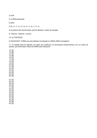 c) UUA

8. a) RNA-polimerase.

b) UAC.

c) W - A - T - S - O - N - E - C - R - I - C - K.

d) A proteína não será formada, pois foi alterado o códon de iniciação.

9. Treonina - Arginina - Leucina

10. a) 3'TACGCA5'.

b) 5'AUGCGU3'. O RNA que será utilizado na tradução é o RNAm (RNA mensageiro).

11. A mutação deve ter alterado um códon que codificava um aminoácido transformando-o em um códon de
parada, que interrompe a leitura do ARNm pelo ribossoma.

12. [C]
13. [B]
14. [C]
15. [B]
16. [C]
17. [A]
18. [D]
19. [C]
20. [D]
21. [D]
22. [A]
23. [C]
24. [D]
25. [A]
26. [D]

27. [C]
28. [C]
29. [A]
30. [A]
31. [E]
32. [C]
33. [E]
34. [C]
35. [E]
36. [A]
37. [A]
38. [A]
39. [B]
40. [A]
 