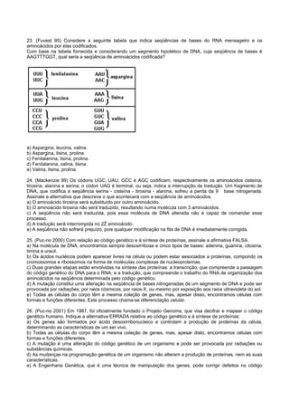 23. (Fuvest 95) Considere a seguinte tabela que indica seqüências de bases do RNA mensageiro e os
aminoácidos por elas codificados.
Com base na tabela fornecida e considerando um segmento hipotético de DNA, cuja seqüência de bases é
AAGTTTGGT, qual seria a seqüência de aminoácidos codificada?




a) Aspargina, leucina, valina.
b) Aspargina, lisina, prolina.
c) Fenilalanina, lisina, prolina.
d) Fenilalanina, valina, lisina.
e) Valina, lisina, prolina.

24. (Mackenzie 99) Os códons UGC, UAU, GCC e AGC codificam, respectivamente os aminoácidos cisteína,
tirosina, alanina e serina; o códon UAG é terminal, ou seja, indica a interrupção da tradução. Um fragmento de
DNA, que codifica a seqüência serina - cisteína - tirosina - alanina, sofreu a perda da 9 base nitrogenada.
Assinale a alternativa que descreve o que acontecerá com a seqüência de aminoácidos.
a) O aminoácido tirosina será substituído por outro aminoácido.
b) O aminoácido tirosina não será traduzido, resultando numa molécula com 3 aminoácidos.
c) A seqüência não será traduzida, pois essa molécula de DNA alterada não é capaz de comandar esse
processo.
d) A tradução será interrompida no 2Ž aminoácido.
e) A seqüência não sofrerá prejuízo, pois qualquer modificação na fita de DNA é imediatamente corrigida.

25. (Puc-rio 2000) Com relação ao código genético e à síntese de proteínas, assinale a afirmativa FALSA.
a) Na molécula de DNA, encontramos sempre desoxirribose e cinco tipos de bases: adenina, guanina, citosina,
timina e uracil.
b) Os ácidos nucléicos podem aparecer livres na célula ou podem estar associados a proteínas, compondo os
cromossomos e ribossomos na forma de moléculas complexas de nucleoproteínas.
c) Duas grandes etapas estão envolvidas na síntese das proteínas: a transcrição, que compreende a passagem
do código genético do DNA para o RNA, e a tradução, que compreende o trabalho do RNA de organização dos
aminoácidos na seqüência determinada pelo código genético.
d) A mutação constitui uma alteração na seqüência de bases nitrogenadas de um segmento de DNA e pode ser
provocada por radiações, por raios cósmicos, por raios-X, ou mesmo por exposição aos raios ultravioleta do sol.
e) Todas as células do corpo têm a mesma coleção de genes, mas, apesar disso, encontramos células com
formas e funções diferentes. Este processo chama-se diferenciação celular.

26. (Puc-rio 2001) Em 1987, foi oficialmente fundado o Projeto Genoma, que visa decifrar e mapear o código
genético humano. Indique a alternativa ERRADA relativa ao código genético e à síntese de proteínas:
a) Os genes são formados por ácido desoxirribonucleico e controlam a produção de proteínas da célula,
determinando as características de um ser vivo.
b) Todas as células do corpo têm a mesma coleção de genes, mas, apesar disto, encontramos células com
formas e funções diferentes.
c) A mutação é uma alteração do código genético de um organismo e pode ser provocada por radiações ou
substâncias químicas.
d) As mudanças na programação genética de um organismo não alteram a produção de proteínas, nem as suas
características.
e) A Engenharia Genética, que é uma técnica de manipulação dos genes, pode corrigir defeitos no código
 