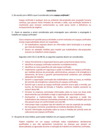 EXERCÍCIOS
1- De acordo com a NR33 o que é considerado como espaço confinado?
Espaço confinado é qualquer área ou ambiente não-projetado para ocupação humana
contínua, que possua meios limitados de entrada e saída, cuja ventilação existente é
insuficiente para remover contaminantes ou onde possa existir a deficiência ou
enriquecimento de oxigênio.
2 - Quais os aspectos a serem considerados pelo empregador para submeter o empregado à
trabalho em espaço confinado?
Caso a empresa em questão possua atividades a serem realizadas em espaços confinados
muitas responsabilidades devem ser respeitadas.
 Os trabalhadores expostos devem ser informados sobre localização e os perigos
por meio de sinalização;
 Devem ser adotadas medidas para impedir que trabalhadores não-preparados
acessem ou trabalhem nestes espaços.
Segundo o item 33.2.1 da NR 33, os seguintes aspectos devem ser considerados:
 Indicar formalmente o responsável técnico pelo cumprimento desta norma;
 Identificar os espaços confinados existentes no estabelecimento;
 Identificar os riscos específicos de cada espaço confinado;
 Implementar a gestão em segurança e saúde no trabalho em espaços confinados,
por medidas técnicas de prevenção, administrativas, pessoais e de emergência e
salvamento, de forma a garantir permanentemente ambientes com condições
adequadas de trabalho;
 Garantir a capacitação continuada dos trabalhadores sobre os riscos, as medidas
de controle, de emergência e salvamento em espaços confinados;
 Garantir que o acesso ao espaço confinado somente ocorra após a emissão, por
escrito, da Permissão de Entrada e Trabalho, conforme modelo constante no
anexo II desta NR;
 Fornecer às empresas contratadas informações sobre os riscos nas áreas onde
desenvolverão suas atividades e exigir a capacitação de seus trabalhadores;
 Acompanhar a implementação das medidas de segurança e saúde dos
trabalhadores das empresas contratadas provendo os meios e condições para que
eles possam atuar em conformidade com esta NR;
 Interromper todo e qualquer tipo de trabalho em caso de suspeição de condição
de risco grave e iminente, procedendo ao imediato abandono do local;
 Garantir informações atualizadas sobre os riscos e medidas de controle antes de
cada acesso aos espaços confinados.
3 – Do ponto de vista médico, quem pode trabalhar em um espaço confinado?
Podem trabalhar em um espaço confinado todos trabalhadores devidamente
qualificados e que não apresentem transtornos ou doenças que possam ser
desencadeadas ou agravadas durante a realização do trabalho em ambientes confinados.
 