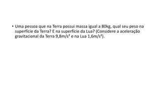 • Uma pessoa que na Terra possui massa igual a 80kg, qual seu peso na 
superfície da Terra? E na superfície da Lua? (Considere a aceleração 
gravitacional da Terra 9,8m/s² e na Lua 1,6m/s²). 
 