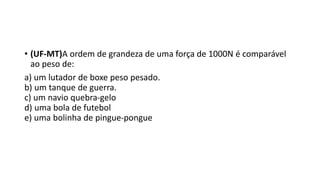 • (UF-MT)A ordem de grandeza de uma força de 1000N é comparável 
ao peso de: 
a) um lutador de boxe peso pesado. 
b) um tanque de guerra. 
c) um navio quebra-gelo 
d) uma bola de futebol 
e) uma bolinha de pingue-pongue 
 