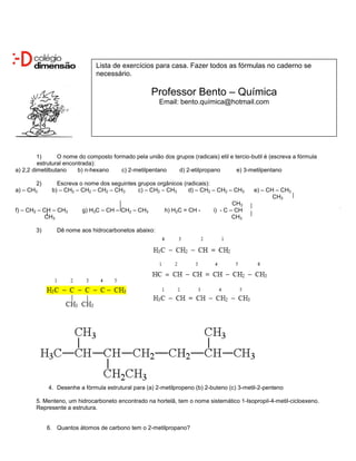 Lista de exercícios para casa. Fazer todos as fórmulas no caderno se
                               necessário.

                                                    Professor Bento – Química
                                                       Email: bento.química@hotmail.com




         1)      O nome do composto formado pela união dos grupos (radicais) etil e tercio-butil é (escreva a fórmula
         estrutural encontrada):
a) 2,2 dimetilbutano     b) n-hexano   c) 2-metilpentano    d) 2-etilpropano         e) 3-metilpentano

       2)       Escreva o nome dos seguintes grupos orgânicos (radicais):
a) – CH3      b) – CH2 – CH2 – CH2 – CH3     c) – CH2 – CH3     d) – CH2 – CH2 – CH3        e) – CH – CH3
                                                                                                   CH3
                                                                                    CH3
f) – CH2 – CH – CH3      g) H3C – CH – CH2 – CH3         h) H2C = CH -      i) - C – CH
           CH3                                                                      CH3

        3)      Dê nome aos hidrocarbonetos abaixo:




             4. Desenhe a fórmula estrutural para (a) 2-metilpropeno (b) 2-buteno (c) 3-metil-2-penteno

        5. Menteno, um hidrocarboneto encontrado na hortelã, tem o nome sistemático 1-Isopropil-4-metil-cicloexeno.
        Represente a estrutura.


             6. Quantos átomos de carbono tem o 2-metilpropano?
 