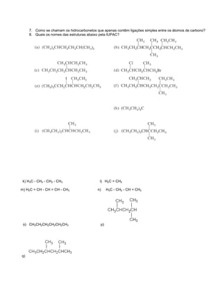 7. Como se chamam os hidrocarbonetos que apenas contêm ligações simples entre os átomos de carbono?
     8. Quais os nomes das estruturas abaixo pela IUPAC?




 k) H3C - CH2 - CH2 - CH3                   l) H2C = CH2

m) H2C = CH - CH = CH - CH3                n)     H3C - CH2 - CH = CH2




 o) CH3CH2CH2CH2CH2CH3                       p)




q)
 