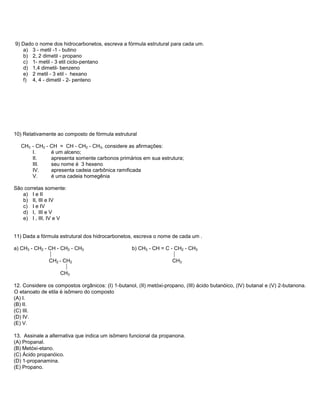 9) Dado o nome dos hidrocarbonetos, escreva a fórmula estrutural para cada um.
    a) 3 - metil -1 - butino
    b) 2, 2 dimetil - propano
    c) 1- metil - 3 etil ciclo-pentano
    d) 1,4 dimetil- benzeno
    e) 2 metil - 3 etil - hexano
    f) 4, 4 - dimetil - 2- penteno




10) Relativamente ao composto de fórmula estrutural

   CH3 - CH2 - CH = CH - CH2 - CH3, considere as afirmações:
       I.      é um alceno;
       II.     apresenta somente carbonos primários em sua estrutura;
       III.    seu nome é 3 hexeno
       IV.     apresenta cadeia carbônica ramificada
       V.      é uma cadeia homegênia

São corretas somente:
   a) I e II
   b) II, III e IV
   c) I e IV
   d) I, III e V
   e) I , III, IV e V


11) Dada a fórmula estrutural dos hidrocarbonetos, escreva o nome de cada um .

a) CH3 - CH2 - CH - CH2 - CH3                      b) CH3 - CH = C - CH2 - CH3
                                                                   
               CH2 - CH2                                            CH3
                      
                    CH3

12. Considere os compostos orgânicos: (I) 1-butanol, (II) metóxi-propano, (III) ácido butanóico, (IV) butanal e (V) 2-butanona.
O etanoato de etila é isômero do composto
(A) I.
(B) II.
(C) III.
(D) IV.
(E) V.

13. Assinale a alternativa que indica um isômero funcional da propanona.
(A) Propanal.
(B) Metóxi-etano.
(C) Ácido propanóico.
(D) 1-propanamina.
(E) Propano.
 