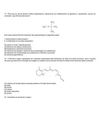 17. Para que os carros tenham melhor desempenho, adiciona-se um antidetonante na gasolina e, atualmente, usa-se um
composto, cuja fórmula estrutural é




Com essa mesma fórmula molecular são representados os seguintes pares:

I. metóxi-butano e etóxi-propano.
II. 3-metil-butan-2-ol e etóxi-isopropano.

Os pares I e II são, respectivamente:
(A) isômeros de cadeia e tautômeros.
(B) tautômeros e isômeros funcionais.
(C) isômeros de posição e isômeros de compensação (ou metâmeros).
(D) isômeros de compensação (ou metâmeros) e isômeros funcionais.
(E) isômeros geométricos.

18. A fórmula a seguir representa um composto responsável pelo fenômeno da visão nos seres humanos, pois o impulso
nervoso que estimula a formação da imagem no cérebro ocorre quando há interconversão entre isômeros deste composto.




Um isômero de função deste composto pertence à função denominada:
(A) éster
(B) amida
(C) cetona
(D) ácido carboxílico
(E) amina

19. Considere as estruturas a seguir:
 