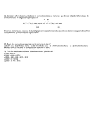 22. Considere a fórmula estrutural abaixo do composto extraído da mamona e que é muito utilizado na formulação de
medicamentos e de artigos de higiene pessoal.
                                                     H H
                                                       |   |
                         H3C – ( CH2 )5 – HC – CH2 – C = C – ( CH2 )7 – C = O
                                             |                          |
                                            OH                          OH

Podemos afirmar que a presença da dupla ligação entre os carbonos indica a existência de isômeros geométricos? Em
caso afirmativo qual isômero está representado?




23. Quais dos compostos a seguir apresenta isomeria cis-trans?
a) But-1-eno; b) 2-Metilbut-2-eno; c) 2,3-Dimetilbut-2-eno; d) 1,1-Dimetilciclobutano;   e) 1,2-Dimetilciclobutano.
Monte a fórmula estrutural do composto com isomeria cis-trans.

24. Qual dos seguintes compostos apresenta isomeria geométrica?
a) CH2 = CCl2 ;
b) CH2 = CH – COOH
c) CH3 – CH = CH – CH2 – CH3
d) CH2 = C (CH3)2
e) CH3 – C ≡ C – CH3
 