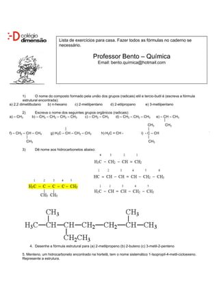 Lista de exercícios para casa. Fazer todos as fórmulas no caderno se
                                necessário.

                                                      Professor Bento – Química
                                                         Email: bento.química@hotmail.com




         1)      O nome do composto formado pela união dos grupos (radicais) etil e tercio-butil é (escreva a fórmula
         estrutural encontrada):
a) 2,2 dimetilbutano     b) n-hexano   c) 2-metilpentano    d) 2-etilpropano         e) 3-metilpentano

       2)        Escreva o nome dos seguintes grupos orgânicos (radicais):
a) – CH3       b) – CH2 – CH2 – CH2 – CH3     c) – CH2 – CH3     d) – CH2 – CH2 – CH3        e) – CH – CH3

                                                                                       CH3        CH3

f) – CH2 – CH – CH3         g) H3C – CH – CH2 – CH3       h) H2C = CH -            i) - C – CH

             CH3                                                                       CH3

        3)         Dê nome aos hidrocarbonetos abaixo:




              4. Desenhe a fórmula estrutural para (a) 2-metilpropeno (b) 2-buteno (c) 3-metil-2-penteno

        5. Menteno, um hidrocarboneto encontrado na hortelã, tem o nome sistemático 1-Isopropil-4-metil-cicloexeno.
        Represente a estrutura.
 