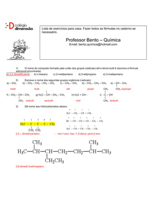 Lista de exercícios para casa. Fazer todos as fórmulas no caderno se
                                         necessário.

                                                                Professor Bento – Química
                                                                   Email: bento.química@hotmail.com




         1)      O nome do composto formado pela união dos grupos (radicais) etil e tercio-butil é (escreva a fórmula
         estrutural encontrada):
a) 2,2 dimetilbutano     b) n-hexano   c) 2-metilpentano    d) 2-etilpropano         e) 3-metilpentano

       2)           Escreva o nome dos seguintes grupos orgânicos (radicais):
a) – CH3          b) – CH2 – CH2 – CH2 – CH3     c) – CH2 – CH3     d) – CH2 – CH2 – CH3                 e) – CH – CH3

   metil                         butil                          etil                   propil      CH3        CH3 isopropil

f) – CH2 – CH – CH3               g) H3C – CH – CH2 – CH3              h) H2C = CH -            i) - C – CH

                CH3   isobutil            secbutil                        vinil                    CH3 tecbutil

           3)         Dê nome aos hidrocarbonetos abaixo:




           2,3 – dimetil-pentano                     -   but-1-eno; hex -1,3-dieno; pent-2-eno




           2,6-dimetil-3-etil-heptano
 